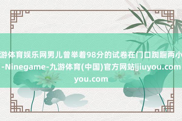 九游体育娱乐网男儿曾举着98分的试卷在门口踟蹰两小时-Ninegame-九游体育(中国)官方网站|jiuyou.com