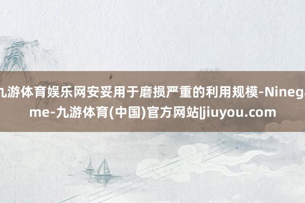 九游体育娱乐网安妥用于磨损严重的利用规模-Ninegame-九游体育(中国)官方网站|jiuyou.com