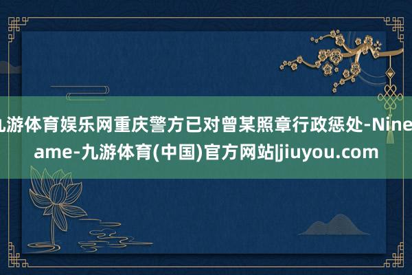 九游体育娱乐网重庆警方已对曾某照章行政惩处-Ninegame-九游体育(中国)官方网站|jiuyou.com