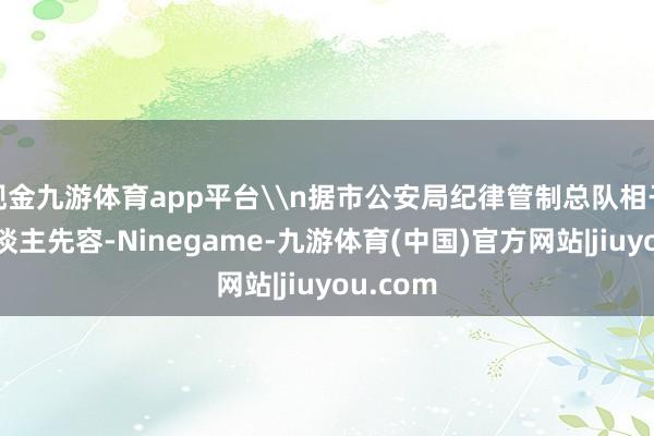 现金九游体育app平台\n据市公安局纪律管制总队相干谨慎东谈主先容-Ninegame-九游体育(中国)官方网站|jiuyou.com