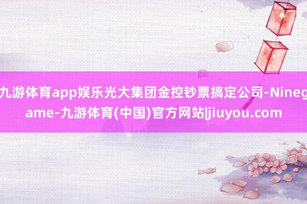 九游体育app娱乐光大集团金控钞票搞定公司-Ninegame-九游体育(中国)官方网站|jiuyou.com