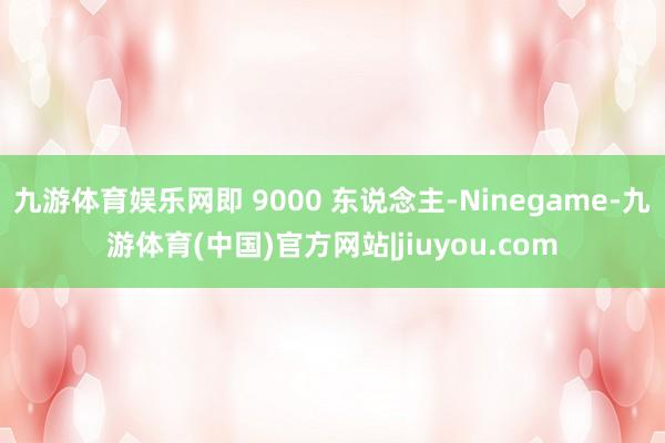 九游体育娱乐网即 9000 东说念主-Ninegame-九游体育(中国)官方网站|jiuyou.com