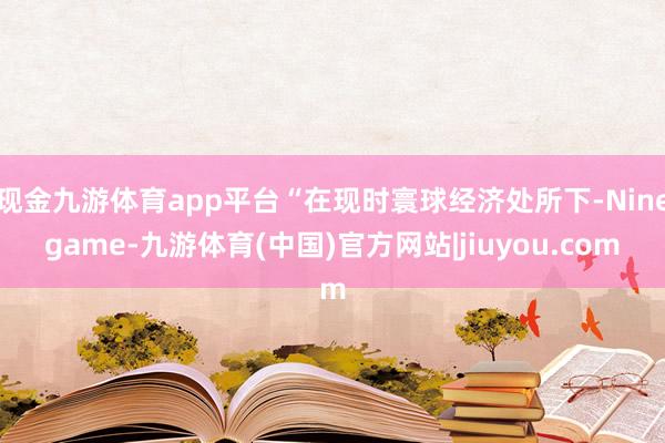 现金九游体育app平台“在现时寰球经济处所下-Ninegame-九游体育(中国)官方网站|jiuyou.com