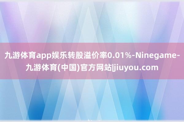 九游体育app娱乐转股溢价率0.01%-Ninegame-九游体育(中国)官方网站|jiuyou.com