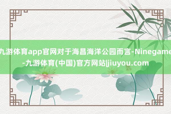 九游体育app官网对于海昌海洋公园而言-Ninegame-九游体育(中国)官方网站|jiuyou.com