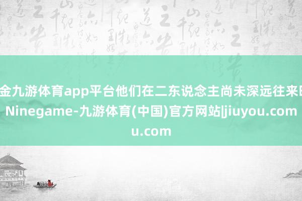 现金九游体育app平台他们在二东说念主尚未深远往来时-Ninegame-九游体育(中国)官方网站|jiuyou.com