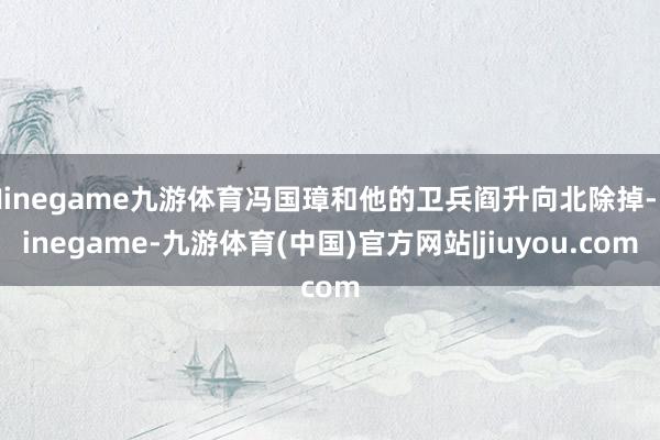 Ninegame九游体育冯国璋和他的卫兵阎升向北除掉-Ninegame-九游体育(中国)官方网站|jiuyou.com