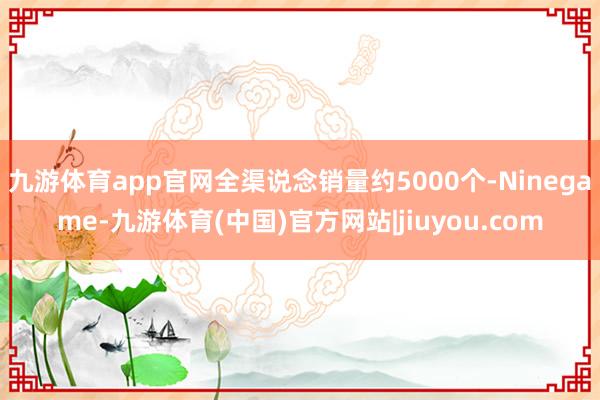 九游体育app官网全渠说念销量约5000个-Ninegame-九游体育(中国)官方网站|jiuyou.com