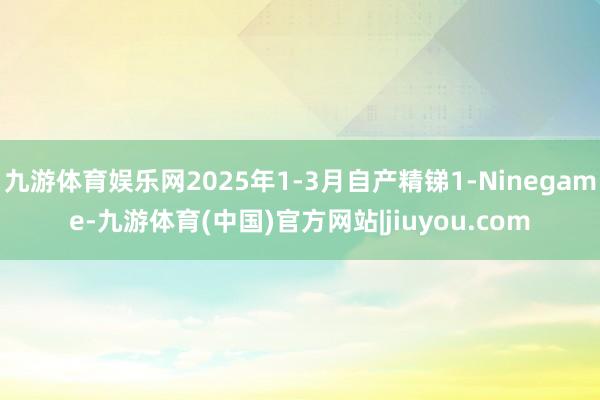 九游体育娱乐网2025年1-3月自产精锑1-Ninegame-九游体育(中国)官方网站|jiuyou.com