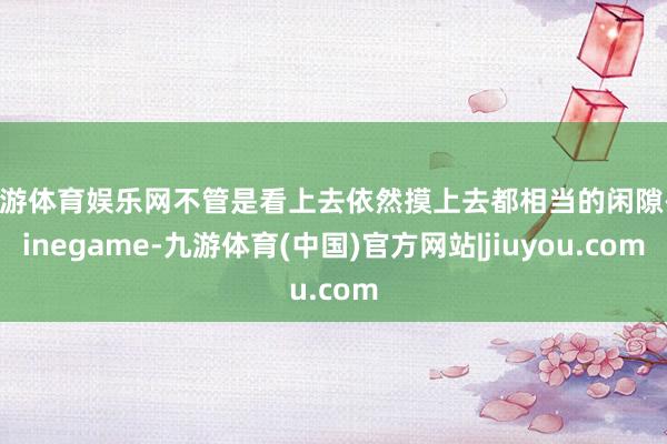 九游体育娱乐网不管是看上去依然摸上去都相当的闲隙-Ninegame-九游体育(中国)官方网站|jiuyou.com