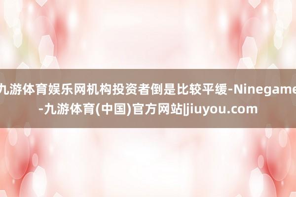 九游体育娱乐网机构投资者倒是比较平缓-Ninegame-九游体育(中国)官方网站|jiuyou.com