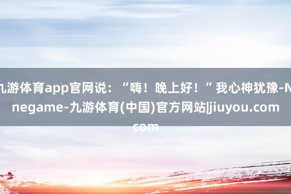 九游体育app官网说：“嗨！晚上好！”我心神犹豫-Ninegame-九游体育(中国)官方网站|jiuyou.com