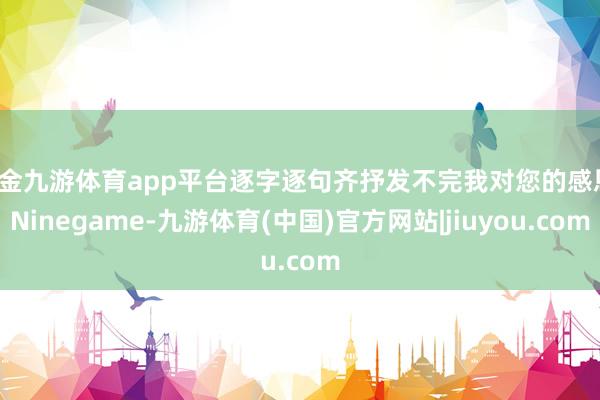 现金九游体育app平台逐字逐句齐抒发不完我对您的感恩-Ninegame-九游体育(中国)官方网站|jiuyou.com