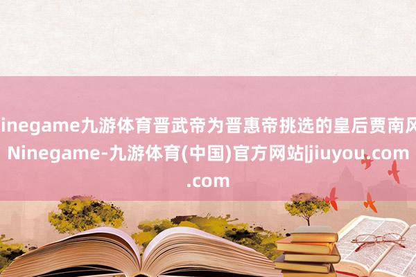 Ninegame九游体育晋武帝为晋惠帝挑选的皇后贾南风-Ninegame-九游体育(中国)官方网站|jiuyou.com