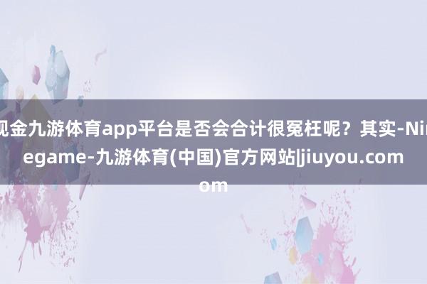 现金九游体育app平台是否会合计很冤枉呢？其实-Ninegame-九游体育(中国)官方网站|jiuyou.com