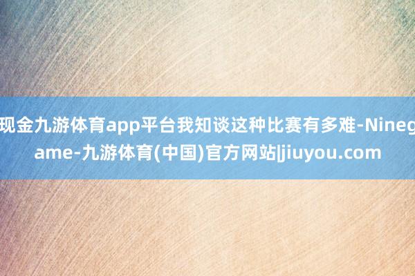 现金九游体育app平台我知谈这种比赛有多难-Ninegame-九游体育(中国)官方网站|jiuyou.com
