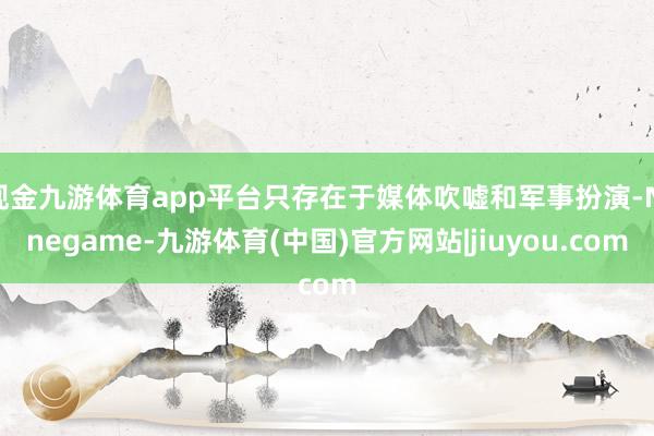 现金九游体育app平台只存在于媒体吹嘘和军事扮演-Ninegame-九游体育(中国)官方网站|jiuyou.com