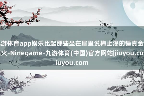 九游体育app娱乐比起那些坐在屋里说梅止渴的锤真金不怕火-Ninegame-九游体育(中国)官方网站|jiuyou.com