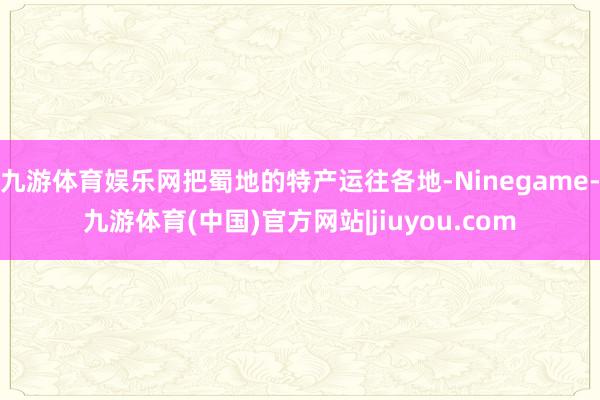 九游体育娱乐网把蜀地的特产运往各地-Ninegame-九游体育(中国)官方网站|jiuyou.com