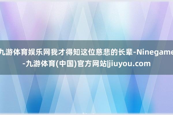 九游体育娱乐网我才得知这位慈悲的长辈-Ninegame-九游体育(中国)官方网站|jiuyou.com