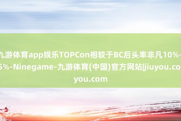 九游体育app娱乐TOPCon相较于BC后头率非凡10%—15%-Ninegame-九游体育(中国)官方网站|jiuyou.com