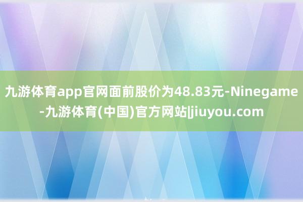 九游体育app官网面前股价为48.83元-Ninegame-九游体育(中国)官方网站|jiuyou.com