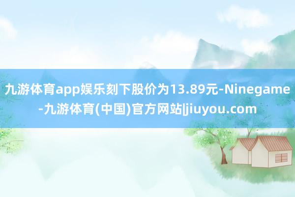 九游体育app娱乐刻下股价为13.89元-Ninegame-九游体育(中国)官方网站|jiuyou.com