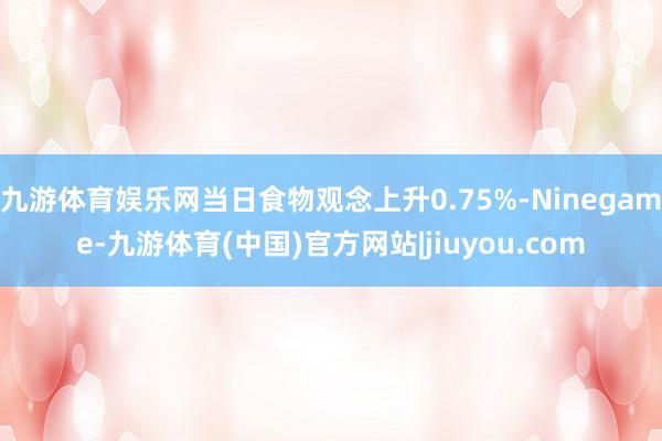 九游体育娱乐网当日食物观念上升0.75%-Ninegame-九游体育(中国)官方网站|jiuyou.com