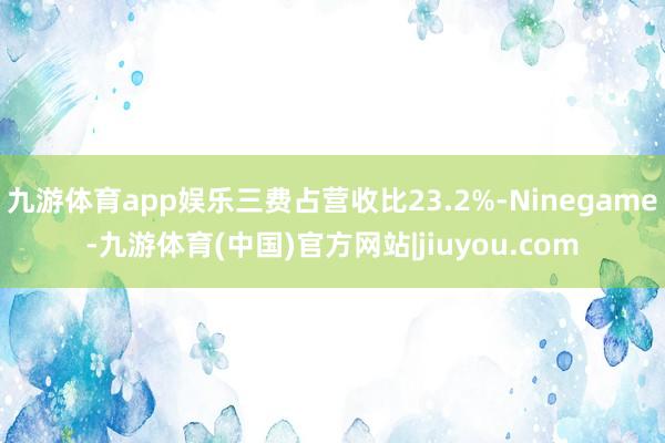 九游体育app娱乐三费占营收比23.2%-Ninegame-九游体育(中国)官方网站|jiuyou.com