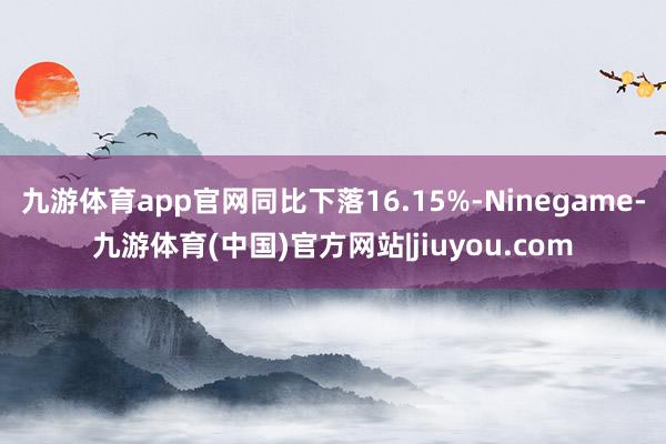 九游体育app官网同比下落16.15%-Ninegame-九游体育(中国)官方网站|jiuyou.com