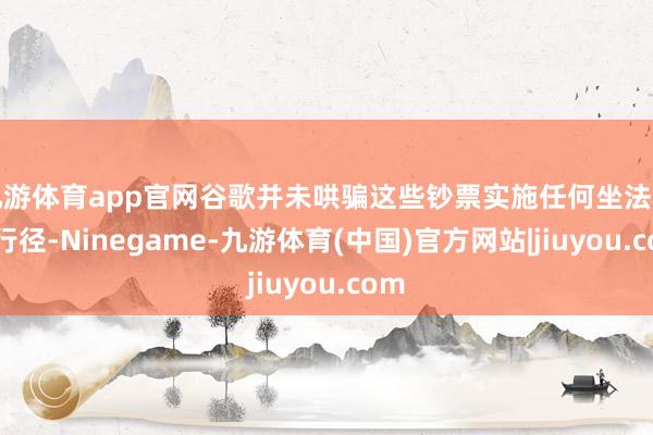 九游体育app官网谷歌并未哄骗这些钞票实施任何坐法程序行径-Ninegame-九游体育(中国)官方网站|jiuyou.com