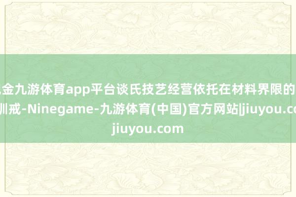 现金九游体育app平台谈氏技艺经营依托在材料界限的多年训戒-Ninegame-九游体育(中国)官方网站|jiuyou.com