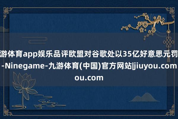 九游体育app娱乐品评欧盟对谷歌处以35亿好意思元罚金-Ninegame-九游体育(中国)官方网站|jiuyou.com