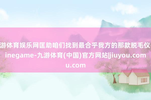九游体育娱乐网匡助咱们找到最合乎我方的那款脱毛仪-Ninegame-九游体育(中国)官方网站|jiuyou.com