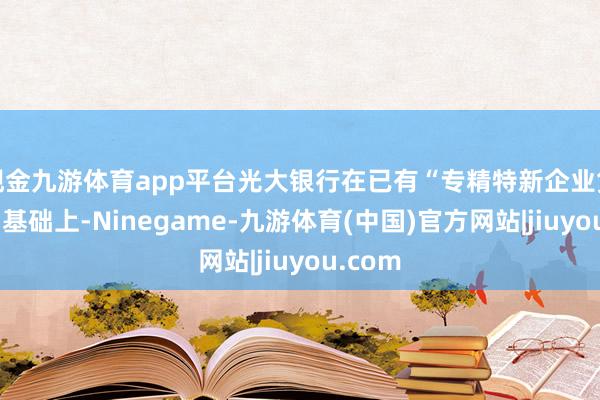 现金九游体育app平台光大银行在已有“专精特新企业贷”产物基础上-Ninegame-九游体育(中国)官方网站|jiuyou.com