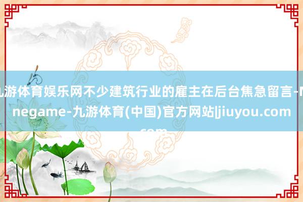 九游体育娱乐网不少建筑行业的雇主在后台焦急留言-Ninegame-九游体育(中国)官方网站|jiuyou.com