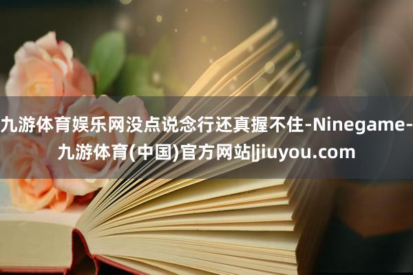 九游体育娱乐网没点说念行还真握不住-Ninegame-九游体育(中国)官方网站|jiuyou.com