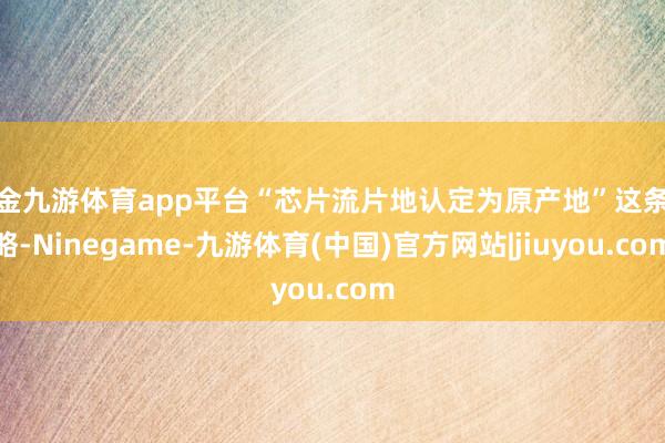 现金九游体育app平台“芯片流片地认定为原产地”这条战略-Ninegame-九游体育(中国)官方网站|jiuyou.com