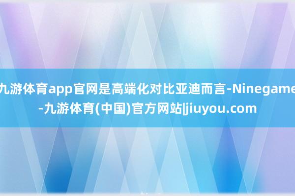 九游体育app官网是高端化对比亚迪而言-Ninegame-九游体育(中国)官方网站|jiuyou.com