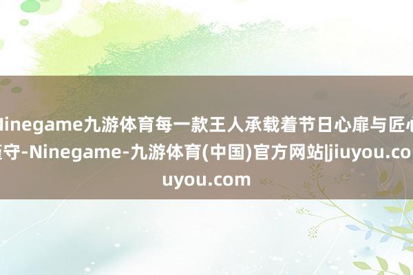 Ninegame九游体育每一款王人承载着节日心扉与匠心谨守-Ninegame-九游体育(中国)官方网站|jiuyou.com