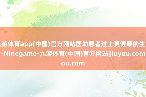 九游体育app(中国)官方网站匡助患者过上更健康的生计-Ninegame-九游体育(中国)官方网站|jiuyou.com