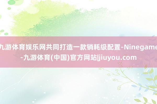 九游体育娱乐网共同打造一款销耗级配置-Ninegame-九游体育(中国)官方网站|jiuyou.com