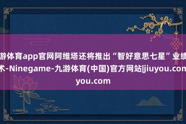 九游体育app官网阿维塔还将推出“智好意思七星”业绩霸术-Ninegame-九游体育(中国)官方网站|jiuyou.com